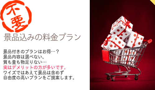 【景品込みの料金プランなし】景品付きのプランはお得…? 景品内容は選べない、 質も量も物足りない… 実はデメリットの方が多いです。 ワイズではあえて景品は含めず 自由度の高いプランを提案します。