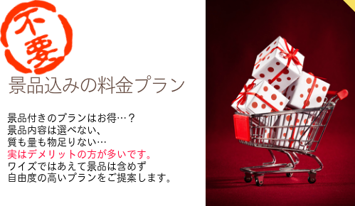 【景品込みの料金プランなし】景品付きのプランはお得…？ 景品内容は選べない、 質も量も物足りない… 実はデメリットの方が多いです。 ワイズではあえて景品は含めず 自由度の高いプランを提案します。