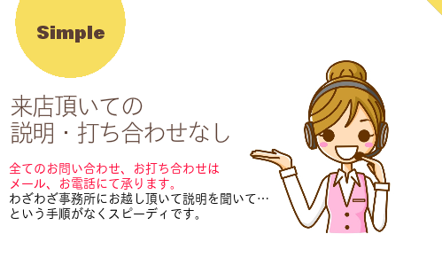 【来店頂いての説明・打ち合わせなし】全てのお問い合わせ、お打ち合わせは メール、お電話にて承ります。 わざわざ事務所にお越し頂いて説明を聞いて…という手順がなくスピーディです。